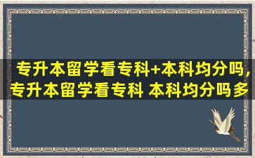 专升本留学看专科+本科均分吗,专升本留学看专科 本科均分吗多少